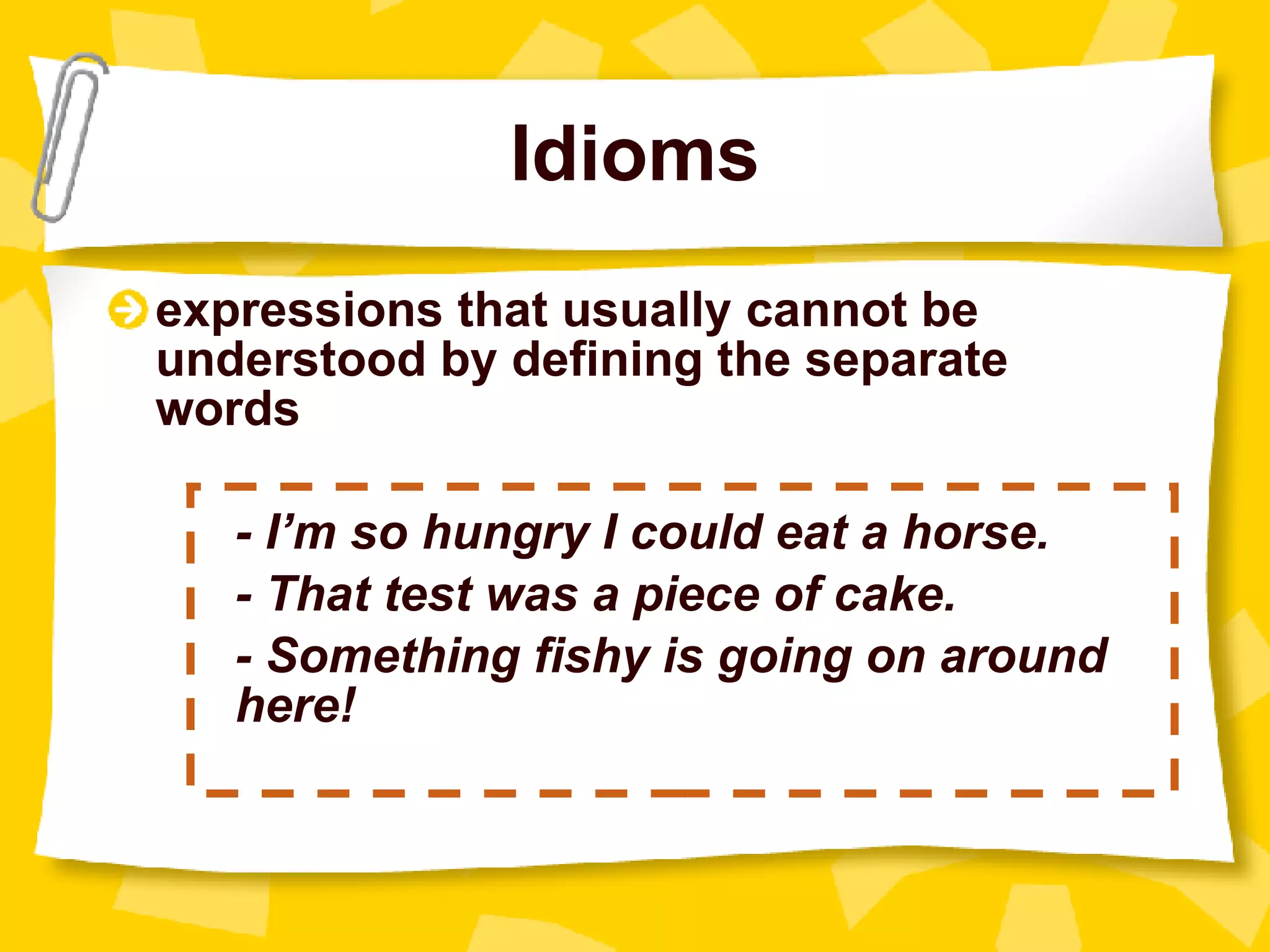 Idioms expressions that usually cannot be understood by defining the separate words - I’m so hungry I could eat a horse. - That test was a piece of cake. - Something fishy is going on around  here! 