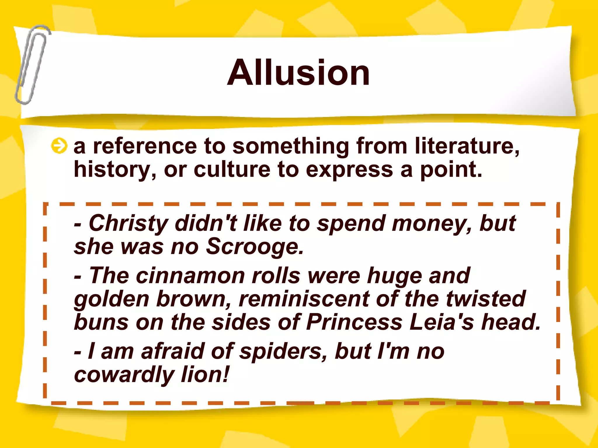 Allusion a reference to something from literature, history, or culture to express a point. - Christy didn't like to spend money, but she was no Scrooge. - The cinnamon rolls were huge and golden brown, reminiscent of the twisted buns on the sides of Princess Leia's head.   - I am afraid of spiders, but I'm no cowardly lion! 