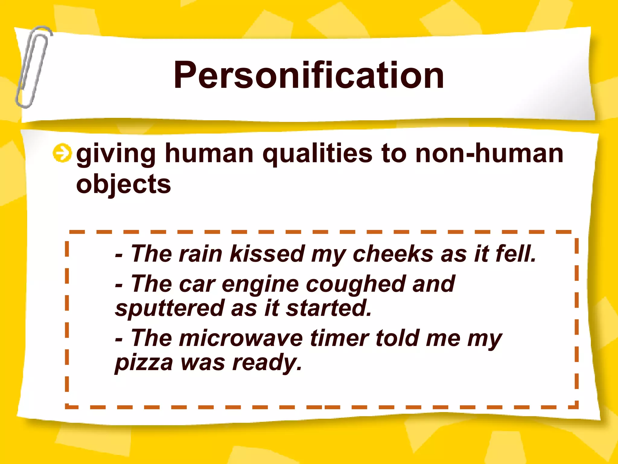 Personification giving human qualities to non-human objects - The rain kissed my cheeks as it fell. - The car engine coughed and  sputtered as it started. - The microwave timer told me my  pizza was ready. 