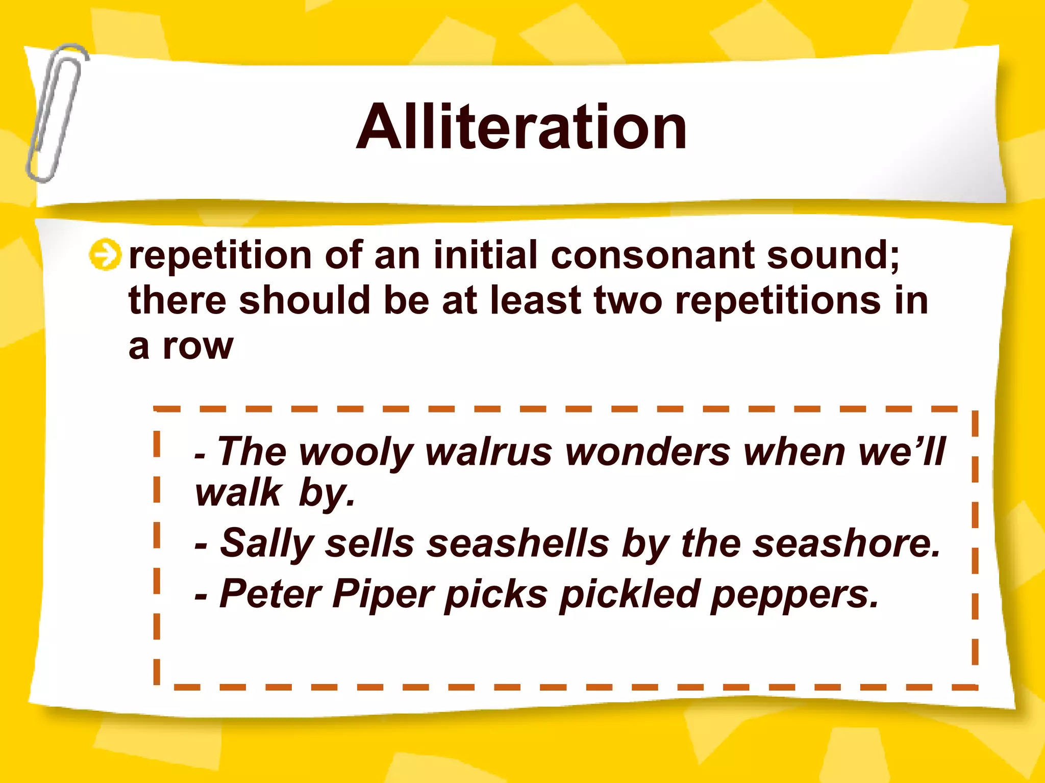 Alliteration repetition of an initial consonant sound; there should be at least two repetitions in a row -  The wooly walrus wonders when we’ll  walk by. - Sally sells seashells by the seashore. - Peter Piper picks pickled peppers. 