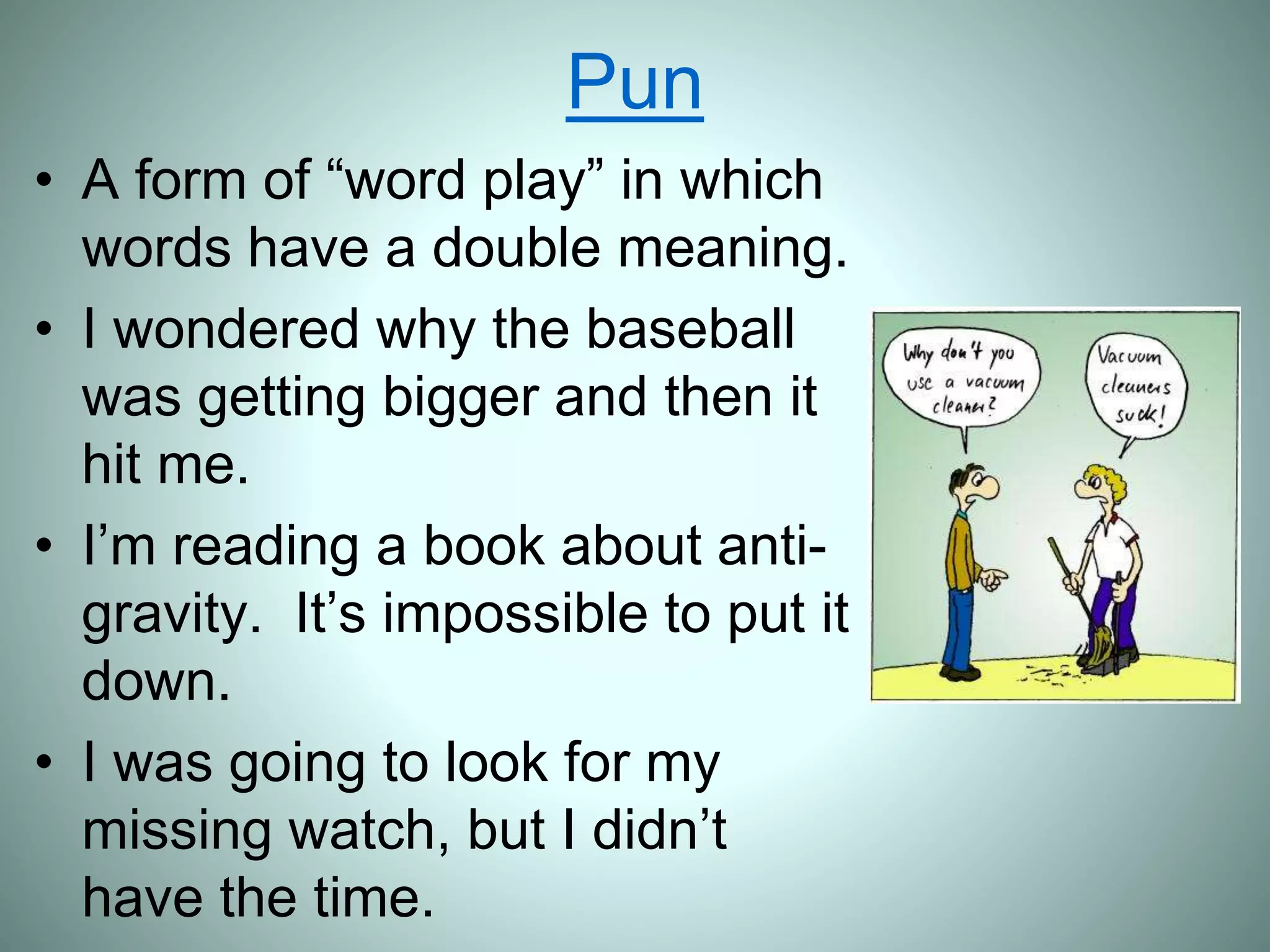 Pun
• A form of “word play” in which
words have a double meaning.
• I wondered why the baseball
was getting bigger and then it
hit me.
• I’m reading a book about anti-
gravity. It’s impossible to put it
down.
• I was going to look for my
missing watch, but I didn’t
have the time.
 