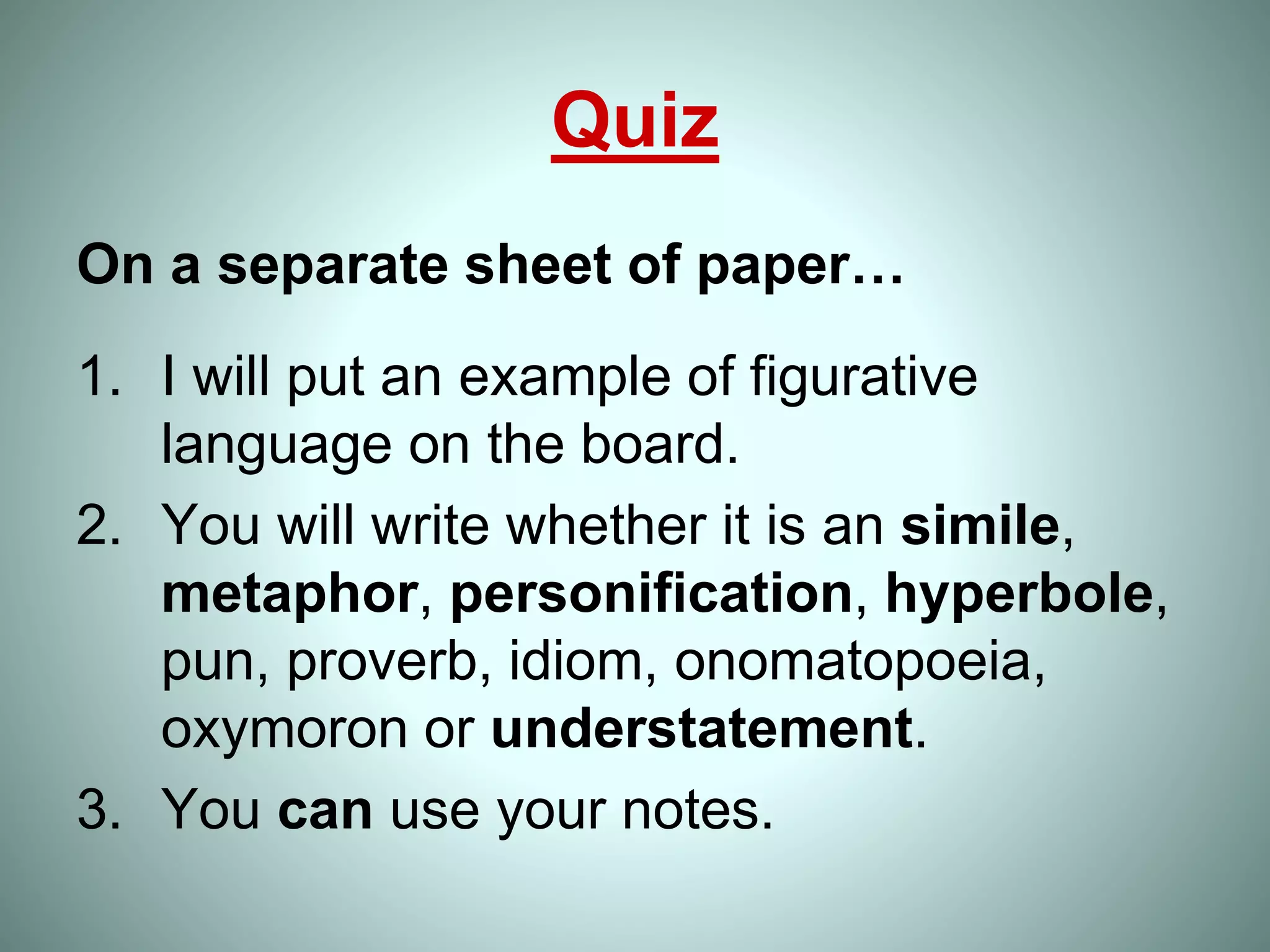 Quiz
On a separate sheet of paper…
1. I will put an example of figurative
language on the board.
2. You will write whether it is an simile,
metaphor, personification, hyperbole,
pun, proverb, idiom, onomatopoeia,
oxymoron or understatement.
3. You can use your notes.
 
