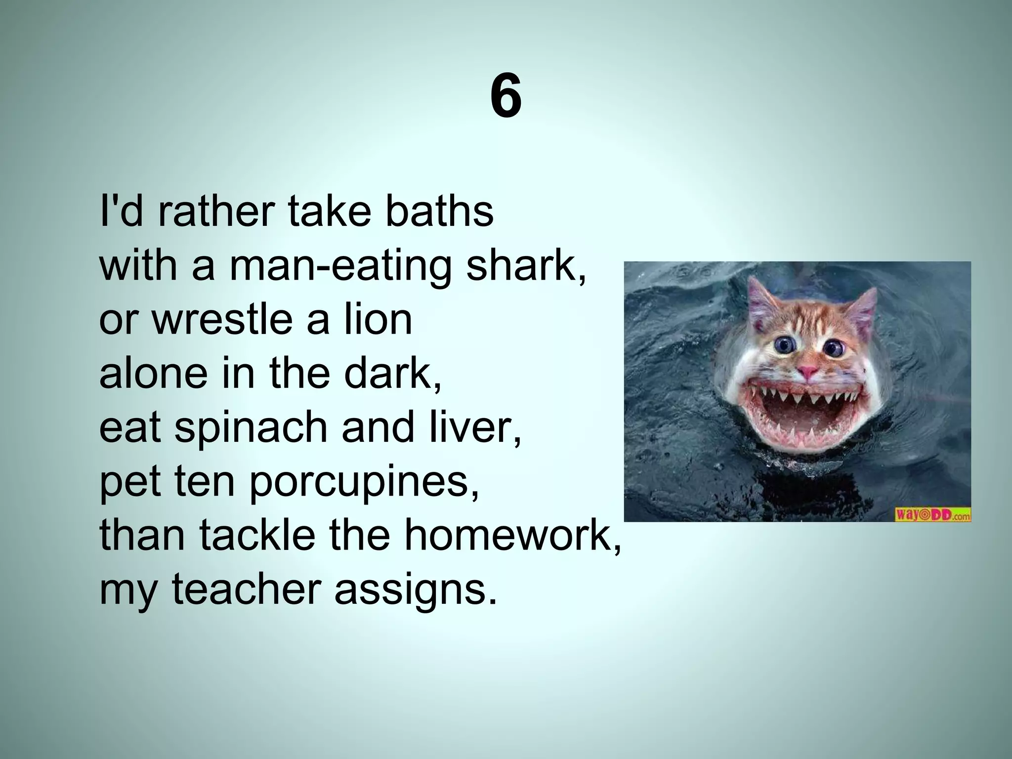 6
I'd rather take baths
with a man-eating shark,
or wrestle a lion
alone in the dark,
eat spinach and liver,
pet ten porcupines,
than tackle the homework,
my teacher assigns.
 