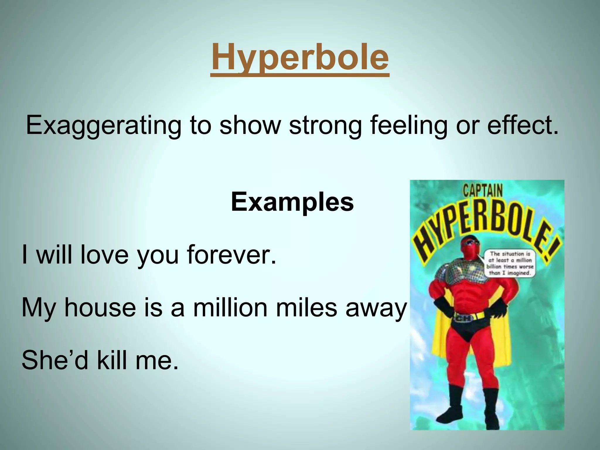 Hyperbole
Exaggerating to show strong feeling or effect.
Examples
I will love you forever.
My house is a million miles away.
She’d kill me.
 