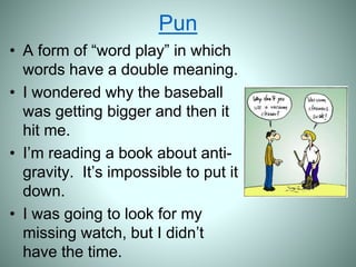 Pun
• A form of “word play” in which
words have a double meaning.
• I wondered why the baseball
was getting bigger and then it
hit me.
• I’m reading a book about anti-
gravity. It’s impossible to put it
down.
• I was going to look for my
missing watch, but I didn’t
have the time.
 