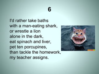 6
I'd rather take baths
with a man-eating shark,
or wrestle a lion
alone in the dark,
eat spinach and liver,
pet ten porcupines,
than tackle the homework,
my teacher assigns.
 