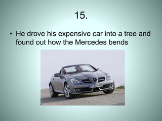15.
• He drove his expensive car into a tree and
found out how the Mercedes bends
 