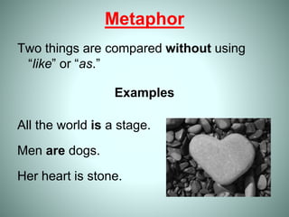 Metaphor
Two things are compared without using
“like” or “as.”
Examples
All the world is a stage.
Men are dogs.
Her heart is stone.
 