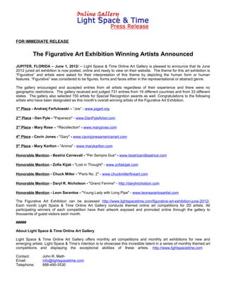 FOR IMMEDIATE RELEASE


          The Figurative Art Exhibition Winning Artists Announced
JUPITER, FLORIDA – June 1, 2012/ -- Light Space & Time Online Art Gallery is pleased to announce that its June
2012 juried art exhibition is now posted, online and ready to view on their website. The theme for this art exhibition is
“Figurative” and artists were asked for their interpretation of this theme by depicting the human form or human
features. “Figurative” was considered to be figures, forms and faces either in the representational or abstract genre.

The gallery encouraged and accepted entries from all artists regardless of their experience and there were no
geographic restrictions. The gallery received and judged 731 entries from 19 different countries and from 33 different
states. The gallery also selected 150 artists for Special Recognition awards as well. Congratulations to the following
artists who have been designated as this month’s overall winning artists of the Figurative Art Exhibition.

1st Place - Andrzej Farfulowski – “Joe” - www.pigart.org

2nd Place - Dan Pyle - "Paparazzi" - www.DanPyleArtist.com

3rd Place - Mary Rose – “Recollection" - www.maryjrose.com

4th Place - Cavin Jones - "Gary" - www.cavinjonesamericanart.com

5th Place - Mary Karlton - "Anima" - www.marykarlton.com

Honorable Mention - Beatriz Carnevali - "Per Sempre Due" - www.beatrizandbeatrice.com

Honorable Mention - Zofia Kijak - "Lost in Thought" - www.zofiakijak.com

Honorable Mention - Chuck Miller - "Paris No. 2" - www.chuckmillerfineart.com

Honorable Mention - Daryl R. Nicholson - "Grand Femme" - http://darylnicholson.com

Honorable Mention - Leon Sarantos - "Young Lady with Long Pipe" - www.leonsarantosartist.com

The Figurative Art Exhibition can be accessed http://www.lightspacetime.com/figurative-art-exhibition-june-2012/.
Each month Light Space & Time Online Art Gallery conducts themed online art competitions for 2D artists. All
participating winners of each competition have their artwork exposed and promoted online through the gallery to
thousands of guest visitors each month.

#####

About Light Space & Time Online Art Gallery

Light Space & Time Online Art Gallery offers monthly art competitions and monthly art exhibitions for new and
emerging artists. Light Space & Time’s intention is to showcase this incredible talent in a series of monthly themed art
competitions and displaying the exceptional abilities of these artists. http://www.lightspacetime.com

Contact:        John R. Math
Email:          info@lightspacetime.com
Telephone:      888-490-3530
 