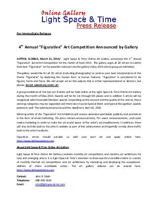 For Immediate Release
4th
Annual “Figurative” Art Competition Announced by Gallery
JUPITER, FLORIDA, March 21, 2014/ - Light Space & Time Online Art Gallery announces the 4th
Annual
“Figurative” Juried Art Competition for the month of April 2014. The gallery urges all 2D artists to submit
their best “Figurative” art for possible inclusion into the gallery’s May 2014 online group art exhibition.
The gallery would like for all 2D artists (including photography) to send us your best interpretation of the
theme “Figurative” by depicting the human form or human features. “Figurative” is considered to be
figures, forms and faces. We will accept art on this subject that is either representational or abstract, but
please, do not submit any erotic art.
A group exhibition of the top ten finalists will be held online at the Light Space & Time Online Art Gallery
during the month of May 2014. Awards will be for 1st through 5th places and in addition 5 artists will be
recognized with Honorable Mention awards. Depending on the amount and the quality of the entries, these
winning categories may be expanded and there also may be Special Merit and Special Recognition awards
posted as well. The submission process and the deadline is April 26, 2014.
Winning artists of the “Figurative” Art Exhibition will receive extensive worldwide publicity and promotion
in the form of email marketing, 70+ press release announcements, 75+ event announcements, and social
media marketing in order to make the art world aware of the artist’s accomplishments. In addition, there
will also be links back to the artist’s website as part of this achievement and hopefully to help drive traffic
back to the artist’s website.
Figurative artists should provide us with your best art and apply online here:
http://www.lightspacetime.com
About Light Space & Time Online Art Gallery
Light Space & Time Online Art Gallery conducts monthly art competitions and monthly art exhibitions for
new and emerging artists. It is Light Space & Time’s intention to showcase this incredible talent in a series
of monthly themed art competitions and art exhibitions by marketing and displaying the exceptional
abilities of these worldwide artists. The art gallery website can be viewed here:
http://www.lightspacetime.com
Contact: John R. Math
Telephone: 888-490-3530
Email: info@lightspacetime.com
 