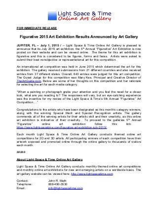FOR IMMEDIATE RELEASE
Figurative 2015 Art Exhibition Results Announced by Art Gallery
JUPITER, FL – July 1, 2015 / -- Light Space & Time Online Art Gallery is pleased to
announce that its July 2015 art exhibition, the 5th
Annual “Figurative” Art Exhibition is now
posted on their website and can be viewed online. The theme for this art exhibition is
figurative and this is considered to be figures, forms and faces. Artists were asked to
submit their best nonobjective or representational art for this competition.
An international art competition was held in June 2015 which determined the art for this
exhibition. The gallery received submissions from 21 different countries and also received
entries from 37 different states. Overall, 643 entries were judged for this art competition.
The Guest Judge for this competition was Mary Kee, Principal and Creative Director of
TheArtGuide.com. Below are some of her thoughts on this competition and her rationale
for selecting the art for each media category.
“When a painting or photograph grabs your attention and you feel the need for a closer
look, what are you reacting to? The responses will vary, but an eye-catching experience
was the incentive for my review of the Light Space & Time’s 5th Annual “Figurative” Art
Competition….”
Congratulations to the artists who have been designated as this month’s category winners,
along with the winning Special Merit and Special Recognition artists. The gallery
commends all of the winning artists for their artistic skill and their creativity, as this online
art exhibition is indicative of their creativity. To proceed to the galleries 5th
Annual
“Figurative” online art exhibition follow this link:
https://www.lightspacetime.com/figurative-art-exhibition-july-2015/.
Each month Light Space & Time Online Art Gallery conducts themed online art
competitions for 2D and 3D artists. All participating winners of each competition have their
artwork exposed and promoted online through the online gallery to thousands of visitors
each month.
#####
About Light Space & Time Online Art Gallery
Light Space & Time Online Art Gallery conducts monthly themed online art competitions
and monthly online art exhibitions for new and emerging artists on a worldwide basis. The
art gallery website can be viewed here: http://www.lightspacetime.com
Contact: John R. Math
Telephone: 888-490-3530
Email: info@lightspacetime.com
 