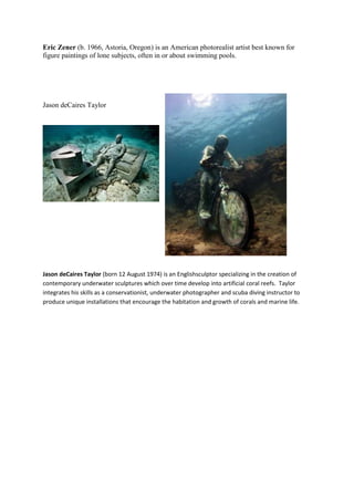 Eric Zener (b. 1966, Astoria, Oregon) is an American photorealist artist best known for
figure paintings of lone subjects, often in or about swimming pools.




Jason deCaires Taylor




Jason deCaires Taylor (born 12 August 1974) is an Englishsculptor specializing in the creation of
contemporary underwater sculptures which over time develop into artificial coral reefs. Taylor
integrates his skills as a conservationist, underwater photographer and scuba diving instructor to
produce unique installations that encourage the habitation and growth of corals and marine life.
 