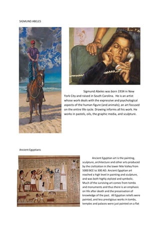 SIGMUND ABELES




                                    Sigmund Abeles was born 1934 in New
                    York City and raised in South Carolina. He is an artist
                    whose work deals with the expressive and psychological
                    aspects of the human figure (and animals); an art focused
                    on the entire life cycle. Drawing informs all his work. He
                    works in pastels, oils, the graphic media, and sculpture.




Ancient Egyptians

                                           Ancient Egyptian art is the painting,
                                  sculpture, architecture and other arts produced
                                  by the civilization in the lower Nile Valley from
                                  5000 BCE to 300 AD. Ancient Egyptian art
                                  reached a high level in painting and sculpture,
                                  and was both highly stylized and symbolic.
                                  Much of the surviving art comes from tombs
                                  and monuments and thus there is an emphasis
                                  on life after death and the preservation of
                                  knowledge of the past. All Egyptian reliefs were
                                  painted, and less prestigious works in tombs,
                                  temples and palaces were just painted on a flat
 