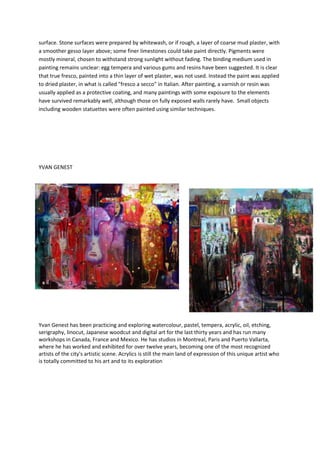 surface. Stone surfaces were prepared by whitewash, or if rough, a layer of coarse mud plaster, with
a smoother gesso layer above; some finer limestones could take paint directly. Pigments were
mostly mineral, chosen to withstand strong sunlight without fading. The binding medium used in
painting remains unclear: egg tempera and various gums and resins have been suggested. It is clear
that true fresco, painted into a thin layer of wet plaster, was not used. Instead the paint was applied
to dried plaster, in what is called "fresco a secco" in Italian. After painting, a varnish or resin was
usually applied as a protective coating, and many paintings with some exposure to the elements
have survived remarkably well, although those on fully exposed walls rarely have. Small objects
including wooden statuettes were often painted using similar techniques.




YVAN GENEST




Yvan Genest has been practicing and exploring watercolour, pastel, tempera, acrylic, oil, etching,
serigraphy, linocut, Japanese woodcut and digital art for the last thirty years and has run many
workshops in Canada, France and Mexico. He has studios in Montreal, Paris and Puerto Vallarta,
where he has worked and exhibited for over twelve years, becoming one of the most recognized
artists of the city's artistic scene. Acrylics is still the main land of expression of this unique artist who
is totally committed to his art and to its exploration
 