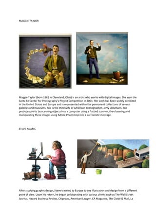 MAGGIE TAYLOR




Maggie Taylor (born 1961 in Cleveland, Ohio) is an artist who works with digital images. She won the
Santa Fe Center for Photography's Project Competition in 2004. Her work has been widely exhibited
in the United States and Europe and is represented within the permanent collections of several
galleries and museums. She is the third wife of American photographer, Jerry Uelsmann. She
produces prints by scanning objects into a computer using a flatbed scanner, then layering and
manipulating these images using Adobe Photoshop into a surrealistic montage.



STEVE ADAMS




After studying graphic design, Steve traveled to Europe to see illustration and design from a different
point of view. Upon his return, he began collaborating with various clients such as The Wall Street
Journal, Havard Business Review, Citigroup, American Lawyer, CA Magazine, The Globe & Mail, La
 