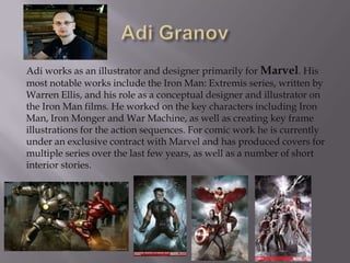 Adi works as an illustrator and designer primarily for Marvel. His
most notable works include the Iron Man: Extremis series, written by
Warren Ellis, and his role as a conceptual designer and illustrator on
the Iron Man films. He worked on the key characters including Iron
Man, Iron Monger and War Machine, as well as creating key frame
illustrations for the action sequences. For comic work he is currently
under an exclusive contract with Marvel and has produced covers for
multiple series over the last few years, as well as a number of short
interior stories.
 