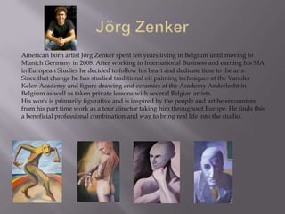 American born artist Jörg Zenker spent ten years living in Belgium until moving to
Munich Germany in 2008. After working in International Business and earning his MA
in European Studies he decided to follow his heart and dedicate time to the arts.
Since that change he has studied traditional oil painting techniques at the Van der
Kelen Academy and figure drawing and ceramics at the Academy Anderlecht in
Belgium as well as taken private lessons with several Belgian artists.
His work is primarily figurative and is inspired by the people and art he encounters
from his part time work as a tour director taking him throughout Europe. He finds this
a beneficial professional combination and way to bring real life into the studio.
 