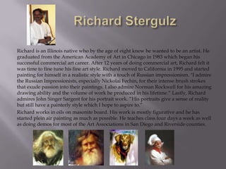Richard is an Illinois native who by the age of eight knew he wanted to be an artist. He
graduated from the American Academy of Art in Chicago in 1983 which began his
successful commercial art career. After 12 years of doing commercial art, Richard felt it
was time to fine tune his fine art style. Richard moved to California in 1995 and started
painting for himself in a realistic style with a touch of Russian impressionism. "I admire
the Russian Impressionists, especially Nickolai Fechin, for their intense brush strokes
that exude passion into their paintings. I also admire Norman Rockwell for his amazing
drawing ability and the volume of work he produced in his lifetime.“ Lastly, Richard
admires John Singer Sargent for his portrait work. “His portraits give a sense of reality
but still have a painterly style which I hope to aspire to.”
Richard works in oils on masonite board. His work is mostly figurative and he has
started plein air painting as much as possible. He teaches class four days a week as well
as doing demos for most of the Art Associations in San Diego and Riverside counties.
 