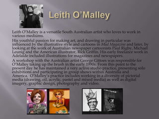 Leith O’Malley is a versatile South Australian artist who loves to work in
various mediums.
His youthful passion for making art, and drawing in particular was
influenced by the illustrative style and cartoons in Mad Magazine and later, by
looking at the work of Australian newspaper cartoonists Paul Rigby, Michael
Leunig and the American illustrator, Rick Griffin. His early freelance work in
Adelaide included illustrations for magazines and newspapers.
A workshop with the Australian artist George Gittoes was responsible for
O’Malley taking up the brush in the early 1990s. From this point to the
present day he has maintained a very active studio practice, presenting solo
exhibitions and participating in group shows within Australia and
America. O’Malley’s practice includes working in a diversity of pictorial
media (drawing, oil, acrylic, pastel and mixed media) as well as digital
imagery, graphic design, photography and video.
 
