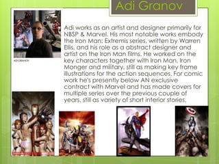 Adi Granov
Adi works as an artist and designer primarily for
NBSP & Marvel. His most notable works embody
the Iron Man: Extremis series, written by Warren
Ellis, and his role as a abstract designer and
artist on the Iron Man films. He worked on the
key characters together with Iron Man, Iron
Monger and military, still as making key frame
illustrations for the action sequences. For comic
work he's presently below AN exclusive
contract with Marvel and has made covers for
multiple series over the previous couple of
years, still as variety of short interior stories.
 