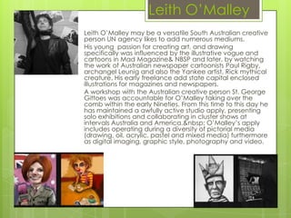Leith O’Malley
Leith O’Malley may be a versatile South Australian creative
person UN agency likes to add numerous mediums.
His young passion for creating art, and drawing
specifically was influenced by the illustrative vogue and
cartoons in Mad Magazine& NBSP and later, by watching
the work of Australian newspaper cartoonists Paul Rigby,
archangel Leunig and also the Yankee artist, Rick mythical
creature. His early freelance add state capital enclosed
illustrations for magazines and newspapers.
A workshop with the Australian creative person St. George
Gittoes was accountable for O’Malley taking over the
comb within the early Nineties. From this time to this day he
has maintained a awfully active studio apply, presenting
solo exhibitions and collaborating in cluster shows at
intervals Australia and America.&nbsp; O’Malley’s apply
includes operating during a diversity of pictorial media
(drawing, oil, acrylic, pastel and mixed media) furthermore
as digital imaging, graphic style, photography and video.
 