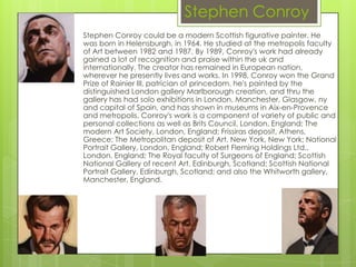 Stephen Conroy
Stephen Conroy could be a modern Scottish figurative painter. He
was born in Helensburgh, in 1964. He studied at the metropolis faculty
of Art between 1982 and 1987. By 1989, Conroy's work had already
gained a lot of recognition and praise within the uk and
internationally. The creator has remained in European nation,
wherever he presently lives and works. In 1998, Conroy won the Grand
Prize of Rainier III, patrician of princedom. he's painted by the
distinguished London gallery Marlborough creation, and thru the
gallery has had solo exhibitions in London, Manchester, Glasgow, ny
and capital of Spain, and has shown in museums in Aix-en-Provence
and metropolis. Conroy's work is a component of variety of public and
personal collections as well as Brits Council, London, England; The
modern Art Society, London, England; Frissiras deposit, Athens,
Greece; The Metropolitan deposit of Art, New York, New York; National
Portrait Gallery, London, England; Robert Fleming Holdings Ltd.,
London, England; The Royal faculty of Surgeons of England; Scottish
National Gallery of recent Art, Edinburgh, Scotland; Scottish National
Portrait Gallery, Edinburgh, Scotland; and also the Whitworth gallery,
Manchester, England.
 
