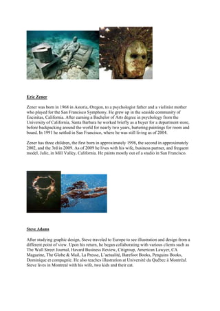 Eric Zener

Zener was born in 1968 in Astoria, Oregon, to a psychologist father and a violinist mother
who played for the San Francisco Symphony. He grew up in the seaside community of
Encinitas, California. After earning a Bachelor of Arts degree in psychology from the
University of California, Santa Barbara he worked briefly as a buyer for a department store,
before backpacking around the world for nearly two years, bartering paintings for room and
board. In 1991 he settled in San Francisco, where he was still living as of 2004.

Zener has three children, the first born in approximately 1998, the second in approximately
2002, and the 3rd in 2009. As of 2009 he lives with his wife, business partner, and frequent
model, Julie, in Mill Valley, California. He paints mostly out of a studio in San Francisco.




Steve Adams

After studying graphic design, Steve traveled to Europe to see illustration and design from a
different point of view. Upon his return, he began collaborating with various clients such as
The Wall Street Journal, Havard Business Review, Citigroup, American Lawyer, CA
Magazine, The Globe & Mail, La Presse, L’actualité, Barefoot Books, Penguins Books,
Dominique et compagnie. He also teaches illustration at Université du Québec à Montréal.
Steve lives in Montreal with his wife, two kids and their cat.
 