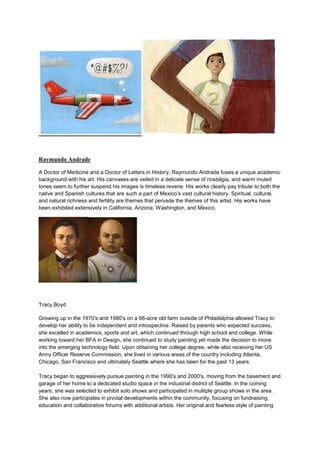 Raymundo Andrade

A Doctor of Medicine and a Doctor of Letters in History, Raymundo Andrade fuses a unique academic
background with his art. His canvases are veiled in a delicate sense of nostalgia, and warm muted
tones seem to further suspend his images is timeless reverie. His works clearly pay tribute to both the
native and Spanish cultures that are such a part of Mexico’s vast cultural history. Spiritual, cultural,
and natural richness and fertility are themes that pervade the themes of this artist. His works have
been exhibited extensively in California, Arizona, Washington, and Mexico.




Tracy Boyd

Growing up in the 1970's and 1980's on a 66-acre old farm outside of Philadelphia allowed Tracy to
develop her ability to be independent and introspective. Raised by parents who expected success,
she excelled in academics, sports and art, which continued through high school and college. While
working toward her BFA in Design, she continued to study painting yet made the decision to move
into the emerging technology field. Upon obtaining her college degree, while also receiving her US
Army Officer Reserve Commission, she lived in various areas of the country including Atlanta,
Chicago, San Francisco and ultimately Seattle where she has been for the past 13 years.

Tracy began to aggressively pursue painting in the 1990's and 2000's, moving from the basement and
garage of her home to a dedicated studio space in the industrial district of Seattle. In the coming
years, she was selected to exhibit solo shows and participated in multiple group shows in the area.
She also now participates in pivotal developments within the community, focusing on fundraising,
education and collaborative forums with additional artists. Her original and fearless style of painting
 