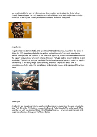 can be attributed to her story of independence, determination, taking risks and a desire to learn
through life experiences. Her high work ethic and self-sufficiency have continued to be a motivator,
driving her to reach goals, challenge thought and emotion, and break new ground.




Jorge Santos

Jorge Santos was born in 1959, and spent his childhood in Luanda, Angola on the coast of
Africa. In 1975, Angola exploded in the violent political turmoil of decolonization forcing
Santos' family to flee the country. At the formative age of 16, Santos found himself thrust into
the equally turbulent and unknown culture of Lisbon, Portugal as that country slid into its own
revolution. The national struggle paralleled Santos' own personal one and fueled his passion
for drawing. At this early stage, pencil drawing, the most simple and direct form of
expression, perfectly suited his complicated and dramatic images and expressed his unique
vision.




Ana Bayón

Ana Bayón is a figurative artist who was born in Buenos Aires, Argentina. She was educated in
New York City at the Art Students League, the Frank J. Reilly School of Art and privately. Most
recently, her work has been exhibited in the Philadelphia area. Her work is also in private and
corporate collections throughout the United States.
 