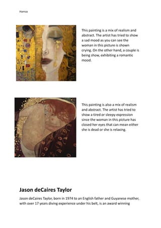 Hamza
Jason deCaires Taylor
Jason deCaires Taylor, born in 1974 to an English father and Guyanese mother,
with over 17 years diving experience under his belt, is an award winning
This painting is a mix of realism and
abstract. The artist has tried to show
a sad mood as you can see the
woman in this picture is shown
crying. On the other hand, a couple is
being show, exhibiting a romantic
mood.
This painting is also a mix of realism
and abstract. The artist has tried to
show a tired or sleepy expression
since the woman in this picture has
closed her eyes that can mean either
she is dead or she is relaxing.
 