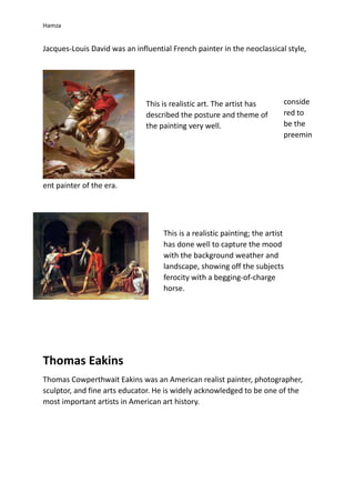 Hamza
Jacques-Louis David was an influential French painter in the neoclassical style,
conside
red to
be the
preemin
ent painter of the era.
Thomas Eakins
Thomas Cowperthwait Eakins was an American realist painter, photographer,
sculptor, and fine arts educator. He is widely acknowledged to be one of the
most important artists in American art history.
This is realistic art. The artist has
described the posture and theme of
the painting very well.
This is a realistic painting; the artist
has done well to capture the mood
with the background weather and
landscape, showing off the subjects
ferocity with a begging-of-charge
horse.
 