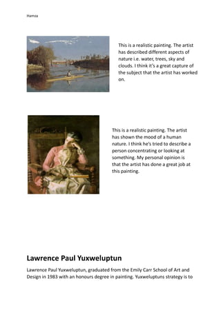 Hamza
Lawrence Paul Yuxweluptun
Lawrence Paul Yuxweluptun, graduated from the Emily Carr School of Art and
Design in 1983 with an honours degree in painting. Yuxweluptuns strategy is to
This is a realistic painting. The artist
has described different aspects of
nature i.e. water, trees, sky and
clouds. I think it’s a great capture of
the subject that the artist has worked
on.
This is a realistic painting. The artist
has shown the mood of a human
nature. I think he’s tried to describe a
person concentrating or looking at
something. My personal opinion is
that the artist has done a great job at
this painting.
 