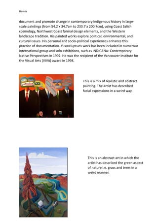 Hamza
document and promote change in contemporary Indigenous history in large-
scale paintings (from 54.2 x 34.7cm to 233.7 x 200.7cm), using Coast Salish
cosmology, Northwest Coast formal design elements, and the Western
landscape tradition. His painted works explore political, environmental, and
cultural issues. His personal and socio-political experiences enhance this
practice of documentation. Yuxweluptuns work has been included in numerous
international group and solo exhibitions, such as INDIGENA: Contemporary
Native Perspectives in 1992. He was the recipient of the Vancouver Institute for
the Visual Arts (VIVA) award in 1998.
This is a mix of realistic and abstract
painting. The artist has described
facial expressions in a weird way.
This is an abstract art in which the
artist has described the green aspect
of nature i.e. grass and trees in a
weird manner.
 