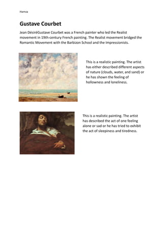 Hamza
Gustave Courbet
Jean DésiréGustave Courbet was a French painter who led the Realist
movement in 19th-century French painting. The Realist movement bridged the
Romantic Movement with the Barbizon School and the Impressionists.
This is a realistic painting. The artist
has either described different aspects
of nature (clouds, water, and sand) or
he has shown the feeling of
hollowness and loneliness.
This is a realistic painting. The artist
has described the act of one feeling
alone or sad or he has tried to exhibit
the act of sleepiness and tiredness.
 