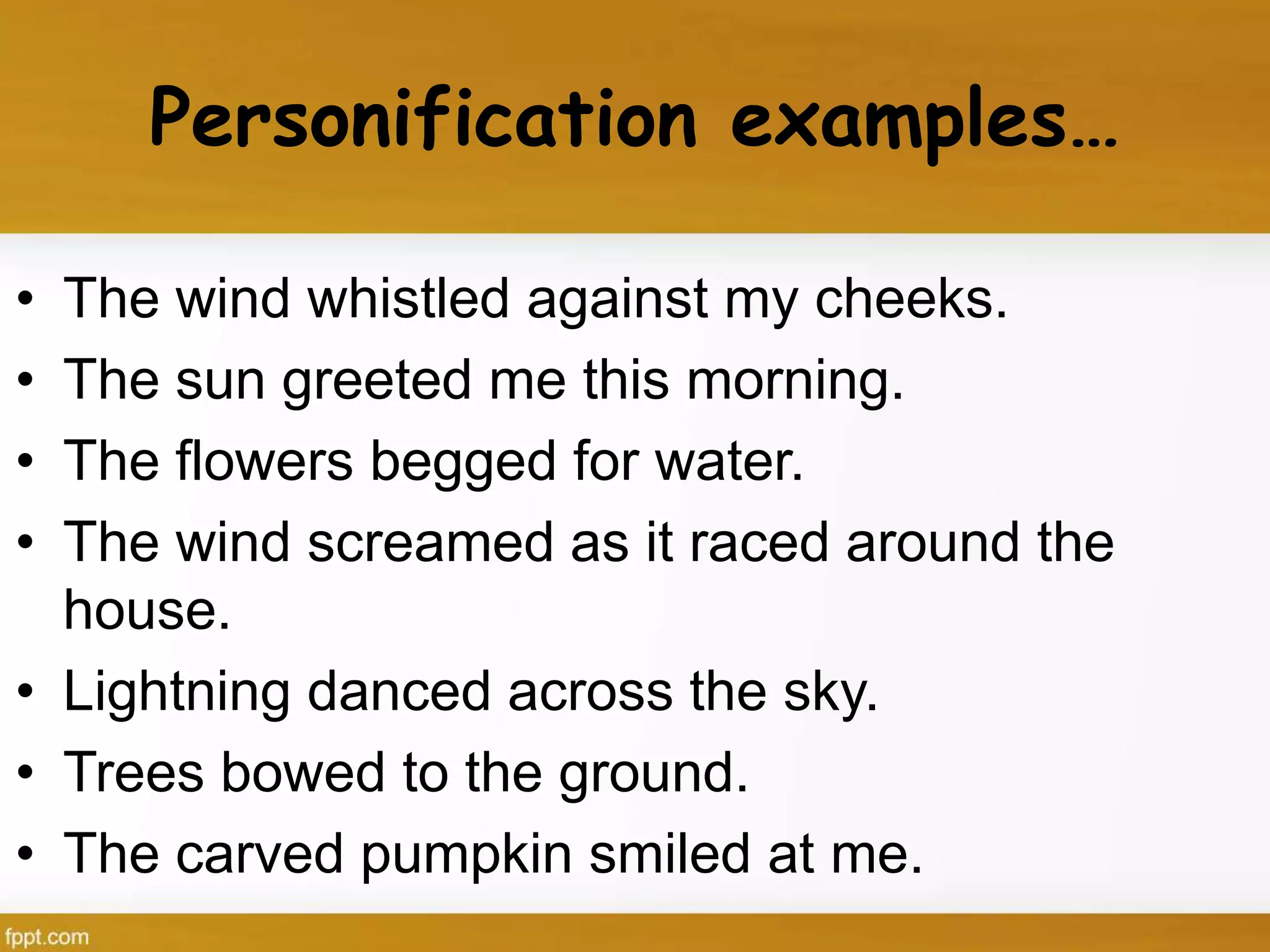 Personification examples…
• The wind whistled against my cheeks.
• The sun greeted me this morning.
• The flowers begged for water.
• The wind screamed as it raced around the
house.
• Lightning danced across the sky.
• Trees bowed to the ground.
• The carved pumpkin smiled at me.
 