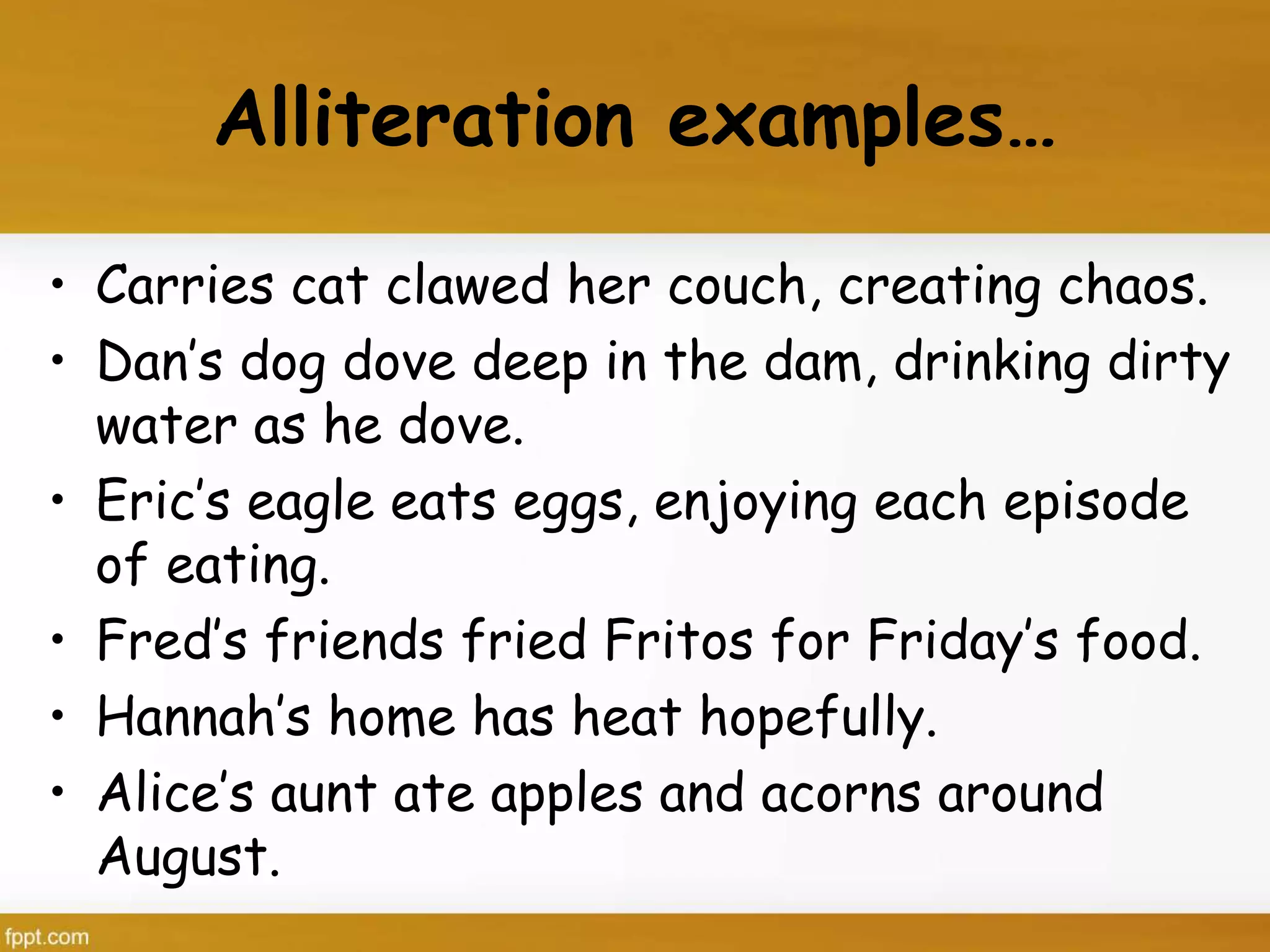 Alliteration examples…
• Carries cat clawed her couch, creating chaos.
• Dan’s dog dove deep in the dam, drinking dirty
water as he dove.
• Eric’s eagle eats eggs, enjoying each episode
of eating.
• Fred’s friends fried Fritos for Friday’s food.
• Hannah’s home has heat hopefully.
• Alice’s aunt ate apples and acorns around
August.
 