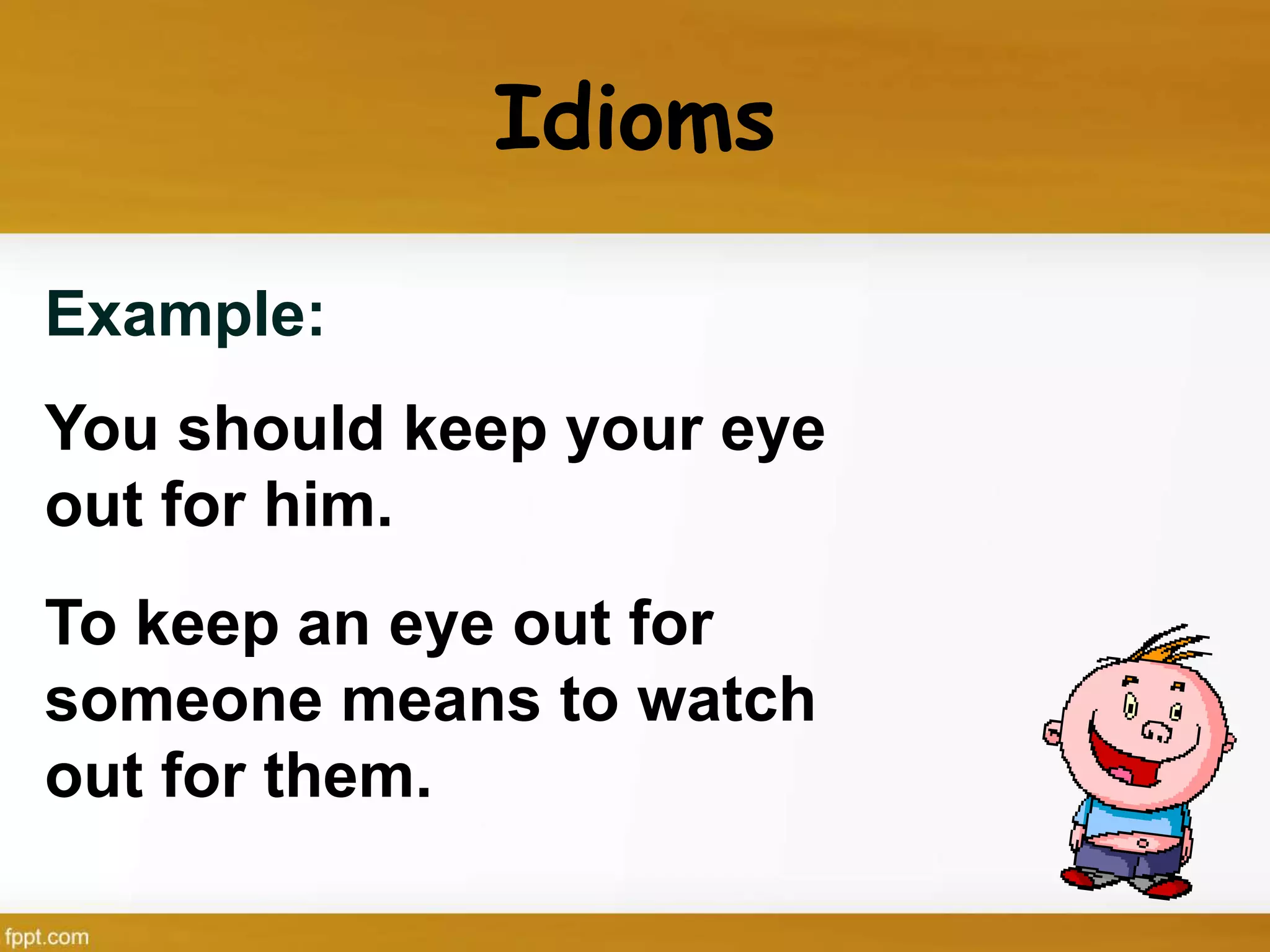 Idioms
Example:
You should keep your eye
out for him.
To keep an eye out for
someone means to watch
out for them.
 