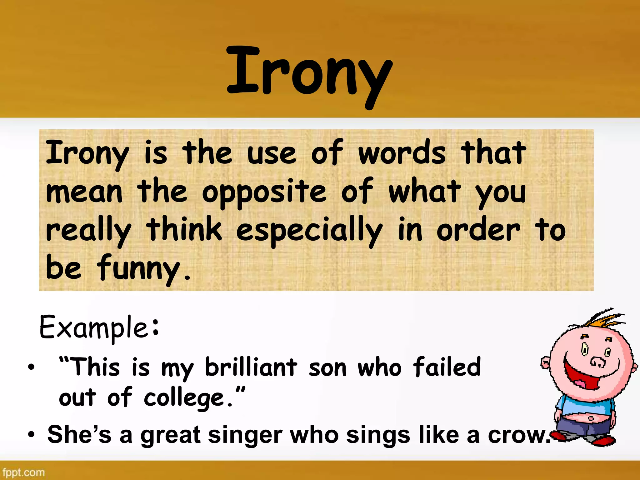 Irony
Example:
Irony is the use of words that
mean the opposite of what you
really think especially in order to
be funny.
• “This is my brilliant son who failed
out of college.”
• She’s a great singer who sings like a crow.
 