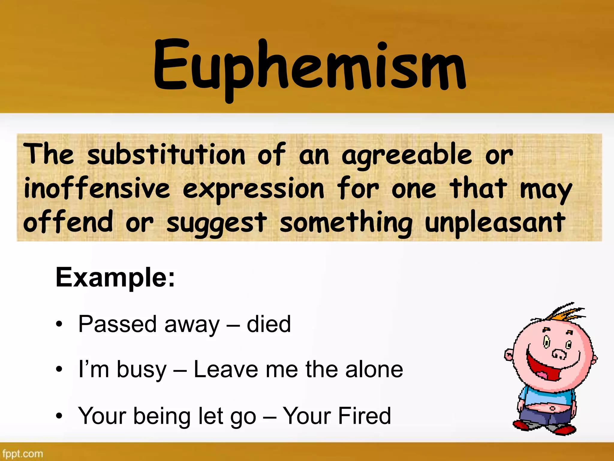 Euphemism
Example:
• Passed away – died
• I’m busy – Leave me the alone
• Your being let go – Your Fired
The substitution of an agreeable or
inoffensive expression for one that may
offend or suggest something unpleasant
 