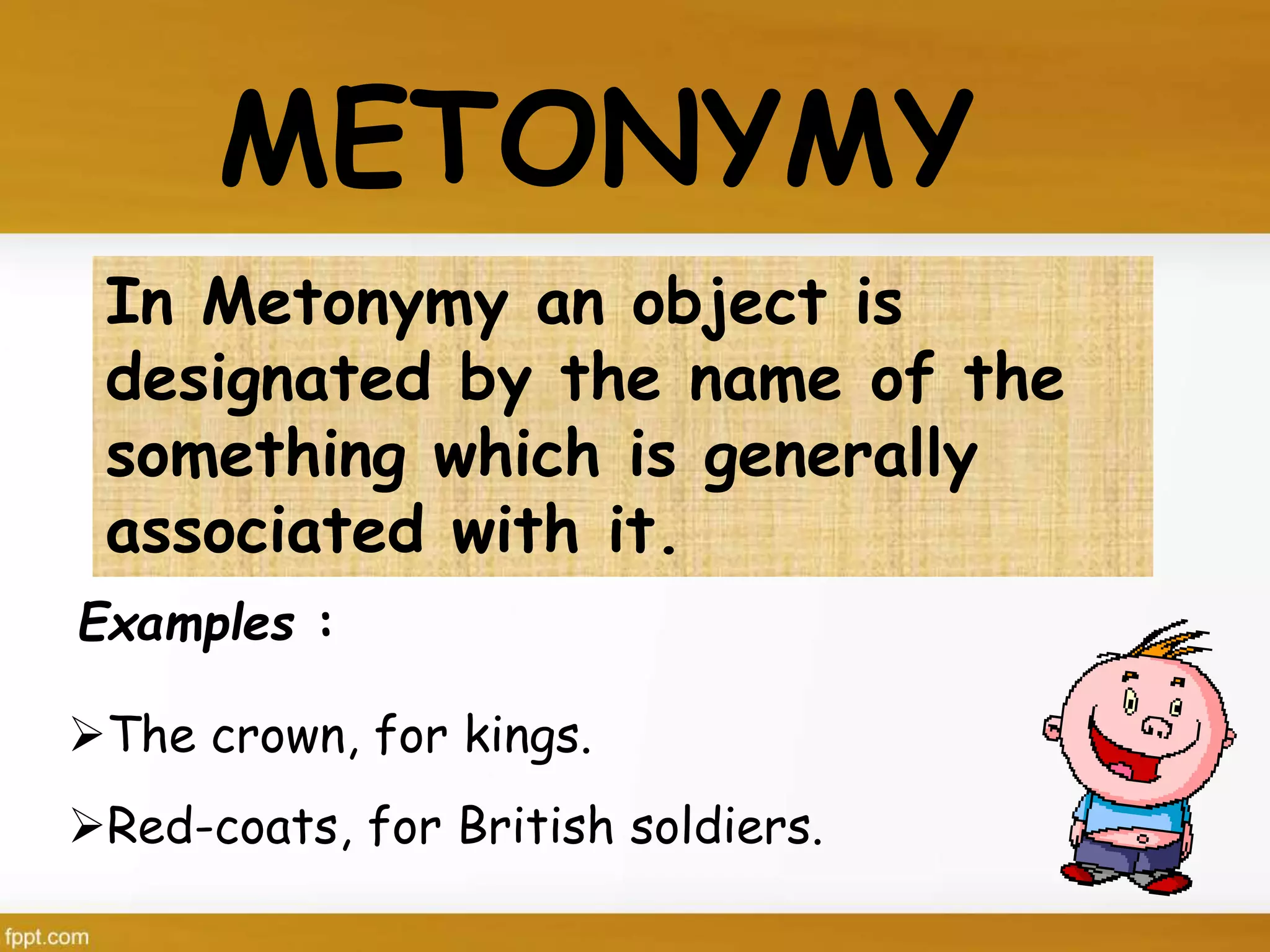 Examples :
METONYMY
In Metonymy an object is
designated by the name of the
something which is generally
associated with it.
The crown, for kings.
Red-coats, for British soldiers.
 