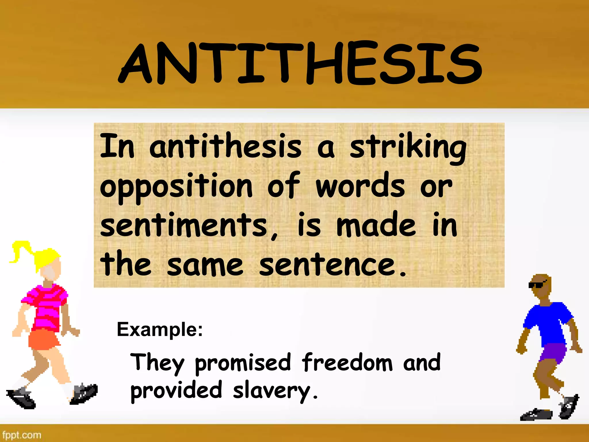 In antithesis a striking
opposition of words or
sentiments, is made in
the same sentence.
ANTITHESIS
They promised freedom and
provided slavery.
Example:
 