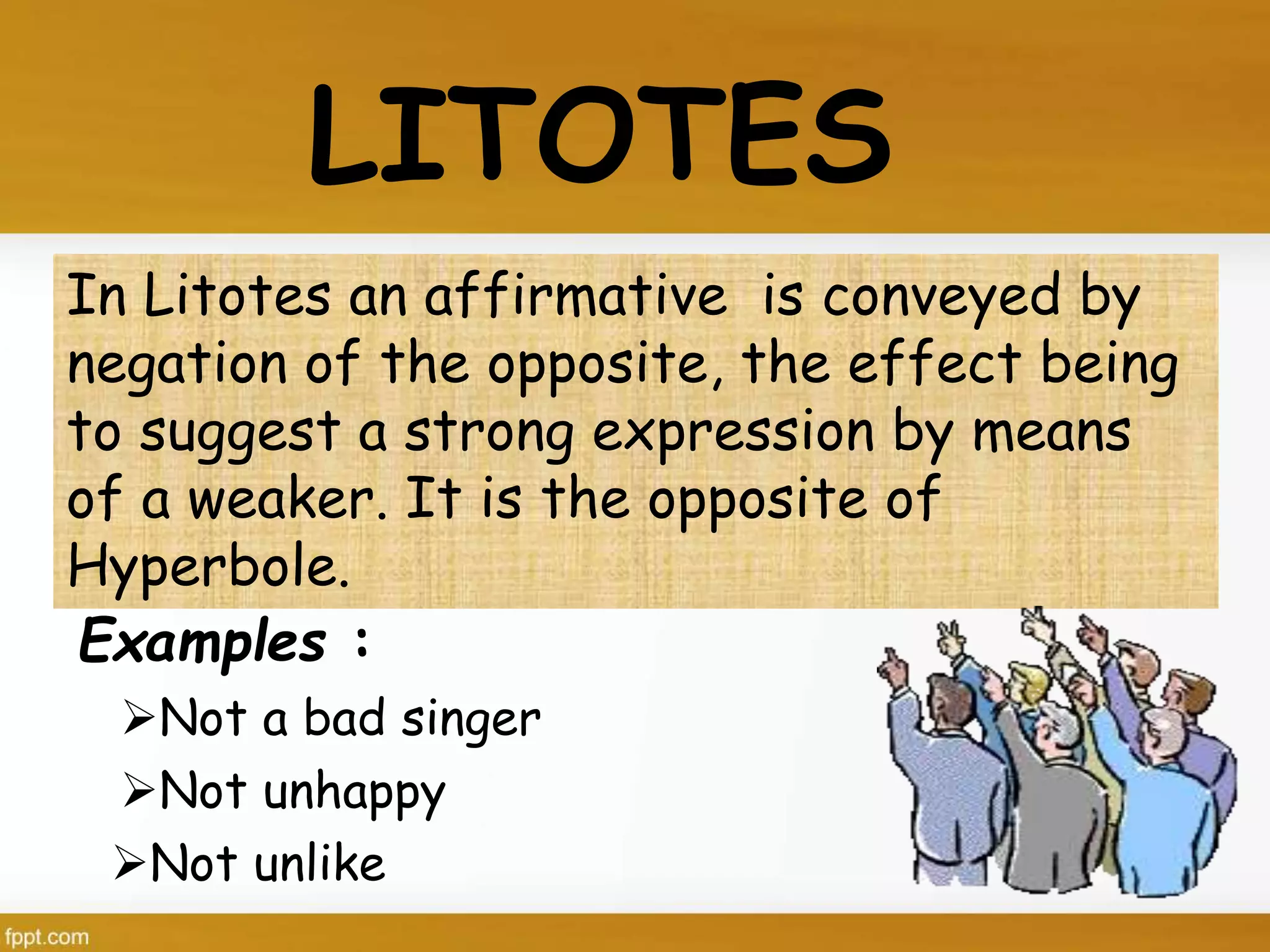 LITOTES
In Litotes an affirmative is conveyed by
negation of the opposite, the effect being
to suggest a strong expression by means
of a weaker. It is the opposite of
Hyperbole.
Not unhappy
Not a bad singer
Examples :
Not unlike
 