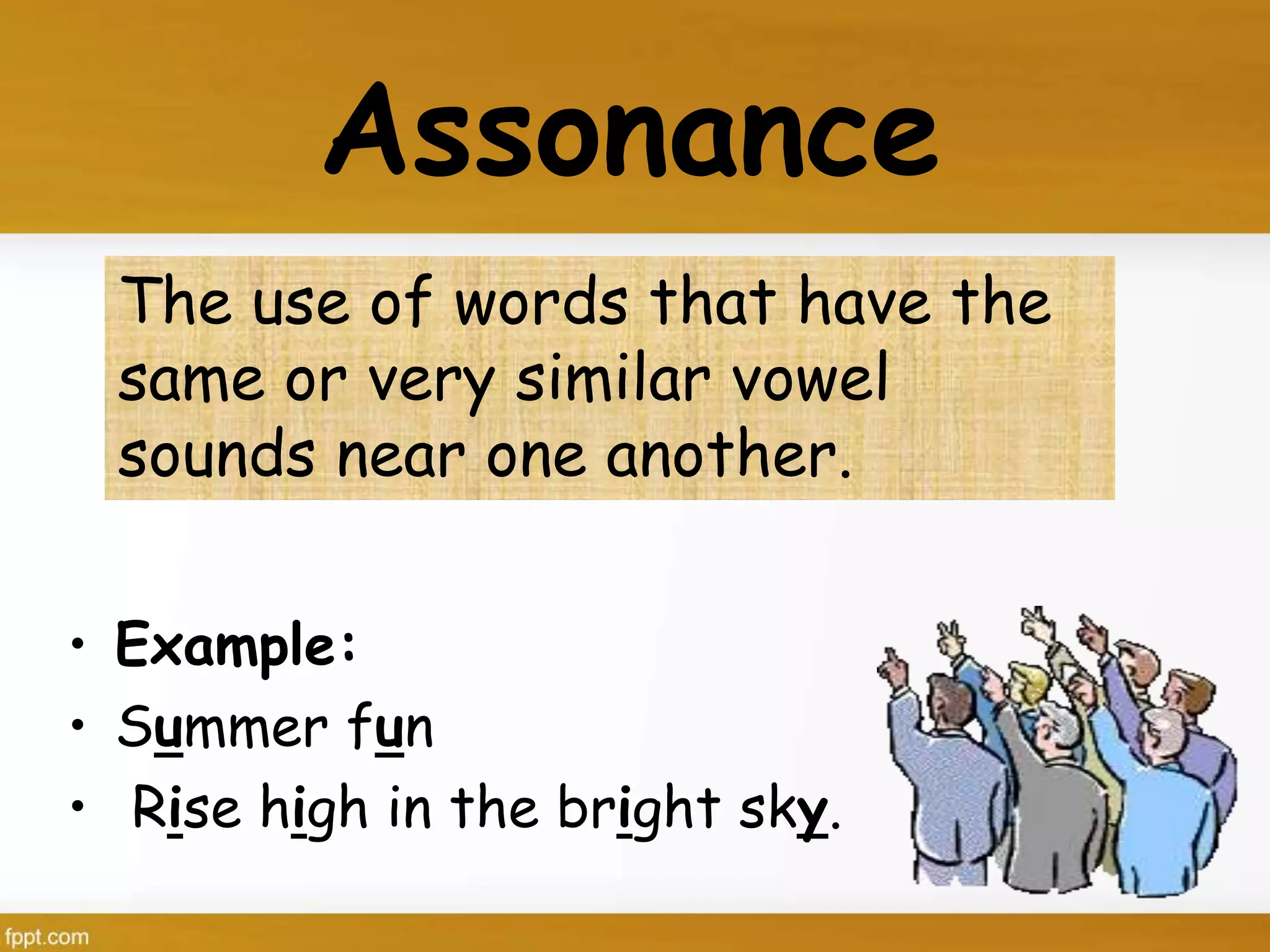 The use of words that have the
same or very similar vowel
sounds near one another.
Assonance
• Example:
• Summer fun
• Rise high in the bright sky.
 