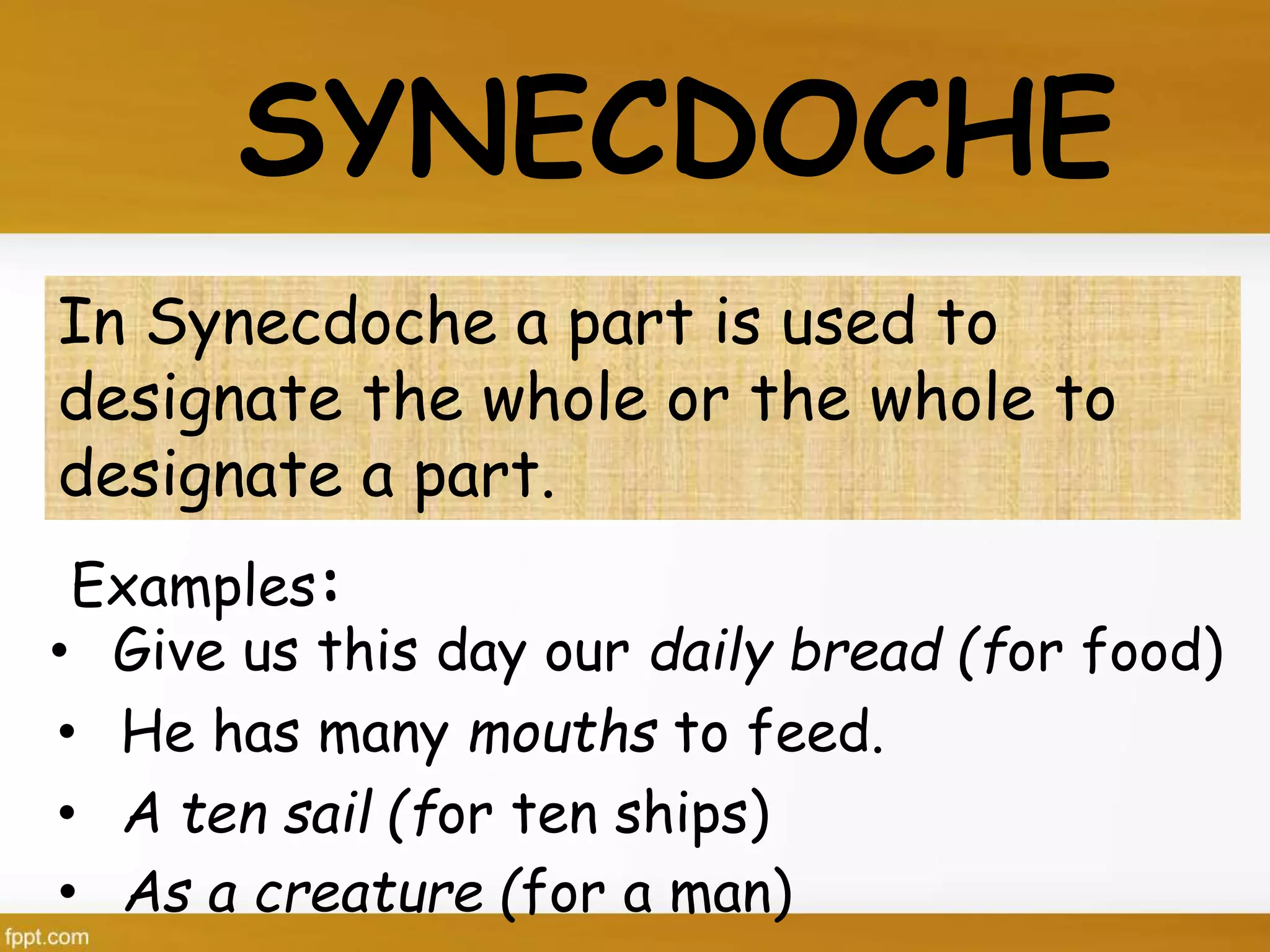 Examples:
SYNECDOCHE
In Synecdoche a part is used to
designate the whole or the whole to
designate a part.
• Give us this day our daily bread (for food)
• He has many mouths to feed.
• A ten sail (for ten ships)
• As a creature (for a man)
 