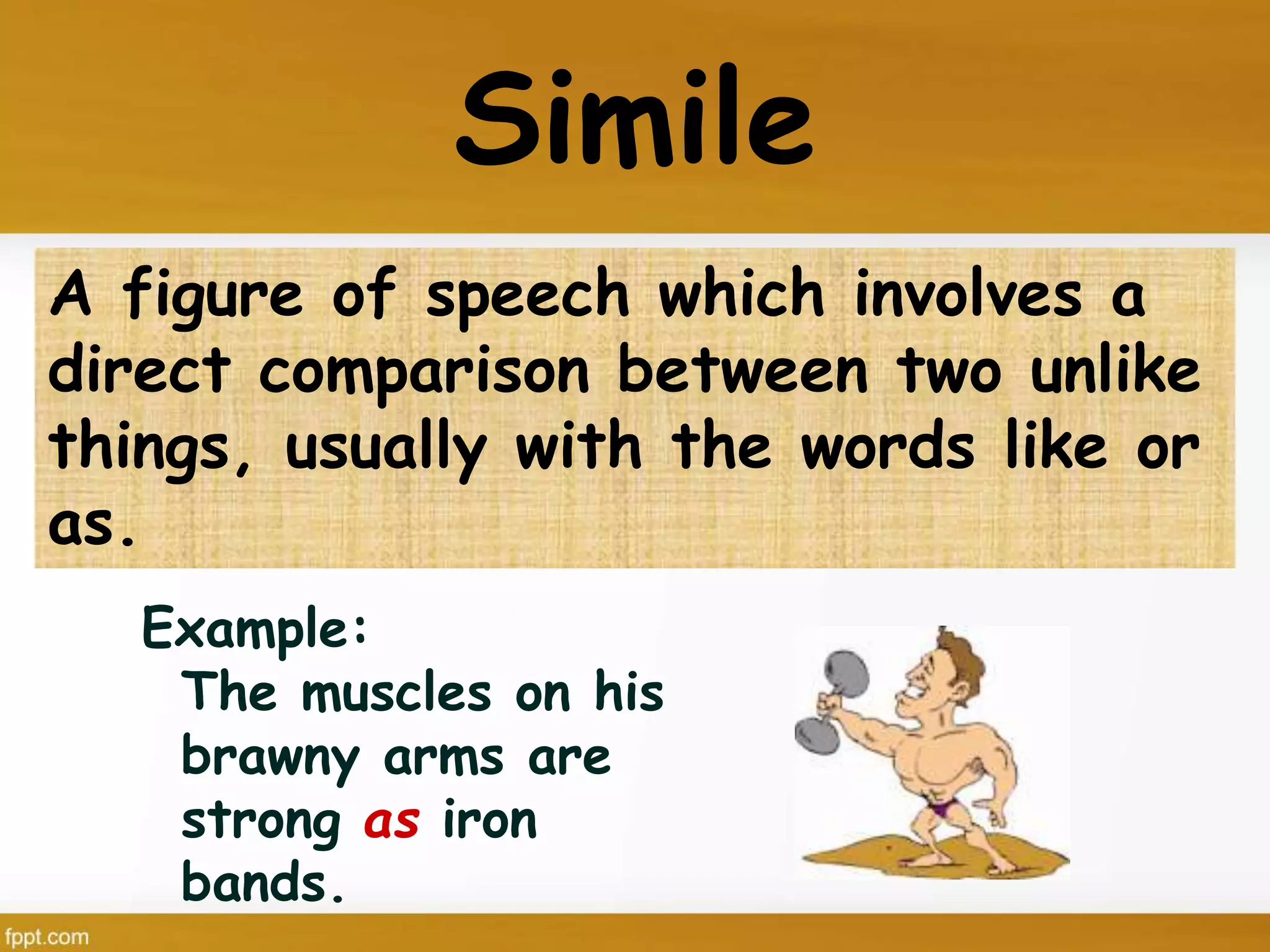 Simile
Example:
The muscles on his
brawny arms are
strong as iron
bands.
A figure of speech which involves a
direct comparison between two unlike
things, usually with the words like or
as.
 