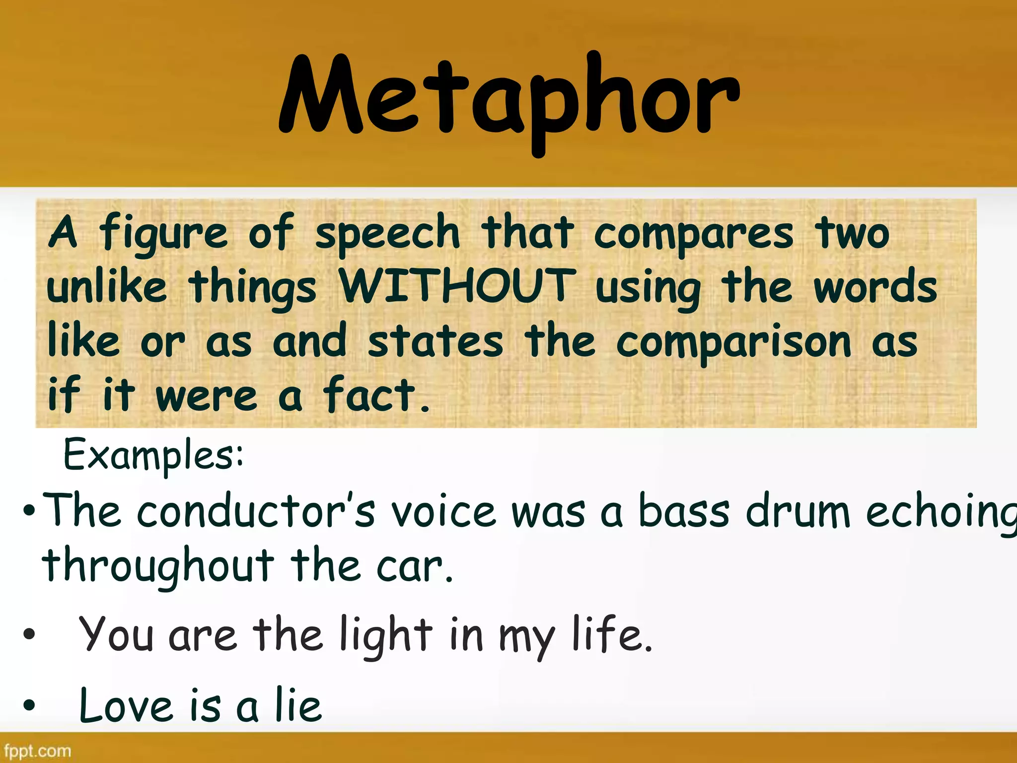 Metaphor
A figure of speech that compares two
unlike things WITHOUT using the words
like or as and states the comparison as
if it were a fact.
•The conductor’s voice was a bass drum echoing
throughout the car.
• You are the light in my life.
• Love is a lie
Examples:
 
