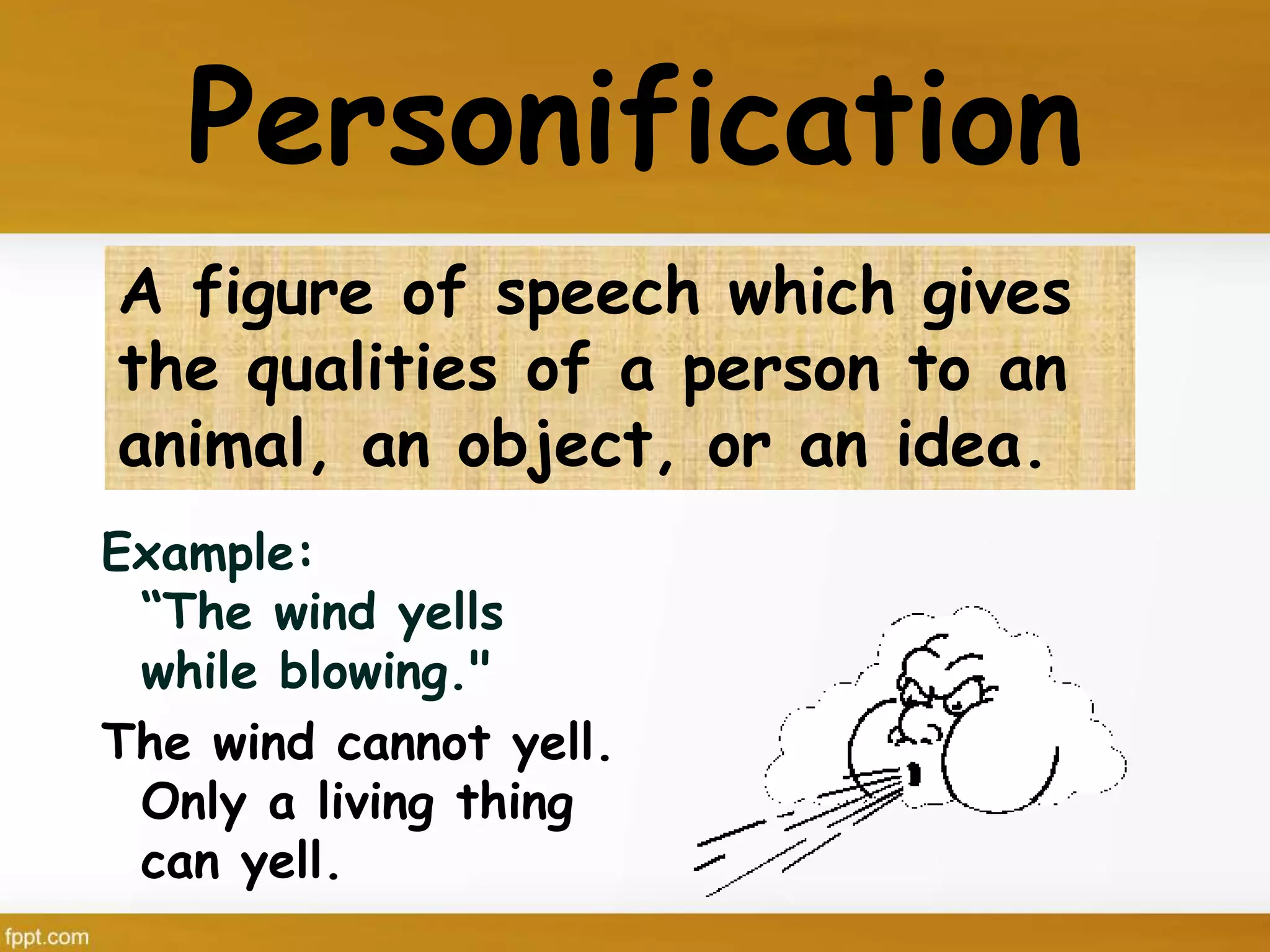 Personification
Example:
“The wind yells
while blowing."
The wind cannot yell.
Only a living thing
can yell.
A figure of speech which gives
the qualities of a person to an
animal, an object, or an idea.
 