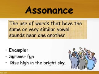 The use of words that have the
same or very similar vowel
sounds near one another.
Assonance
• Example:
• Summer fun
• Rise high in the bright sky.
 