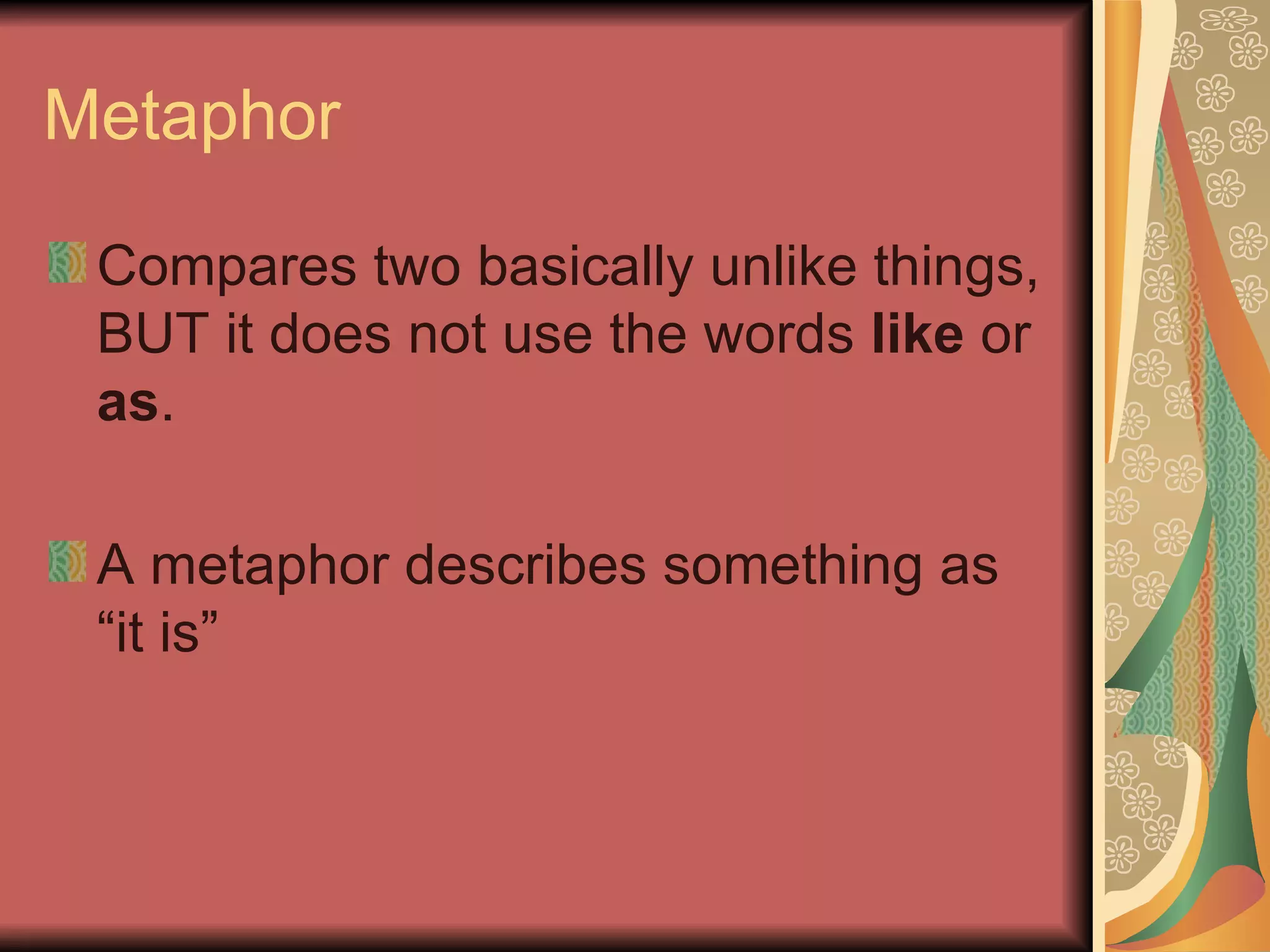 Metaphor Compares two basically unlike things, BUT it does not use the words  like  or  as . A metaphor describes something as “it is” 