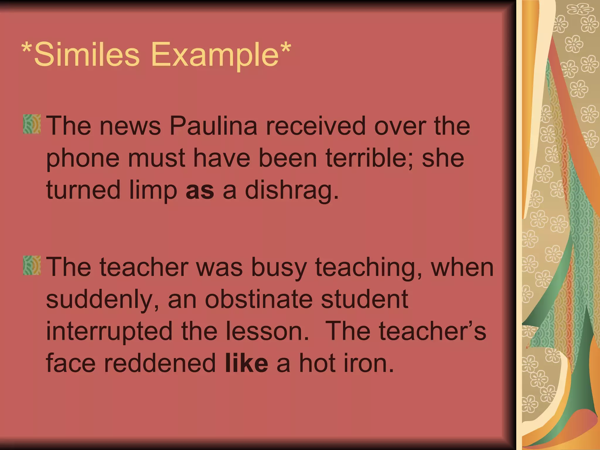 *Similes Example* The news Paulina received over the phone must have been terrible; she turned limp  as  a dishrag. The teacher was busy teaching, when suddenly, an obstinate student interrupted the lesson.  The teacher’s face reddened  like  a hot iron. 